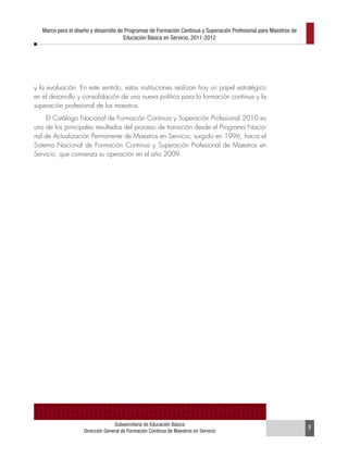 Marco para el diseño y desarrollo de Programas de Formación Continua y Superación Profesional para Maestros de
                                       Educación Básica en Servicio, 2011-2012




y la evaluación. En este sentido, estas instituciones realizan hoy un papel estratégico
en el desarrollo y consolidación de una nueva política para la formación continua y la
superación profesional de los maestros.
     El Catálogo Nacional de Formación Continua y Superación Profesional 2010 es
uno de los principales resultados del proceso de transición desde el Programa Nacio-
nal de Actualización Permanente de Maestros en Servicio, surgido en 1996, hacia el
Sistema Nacional de Formación Continua y Superación Profesional de Maestros en
Servicio, que comienza su operación en el año 2009.




                                  Subsecretaría de Educación Básica
                    Dirección General de Formación Continua de Maestros en Servicio                                 9
 