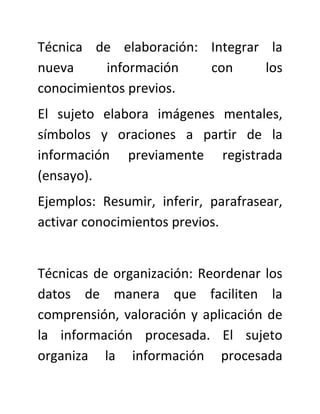 Técnica de elaboración: Integrar la
nueva     información   con      los
conocimientos previos.
El sujeto elabora imágenes mentales,
símbolos y oraciones a partir de la
información previamente registrada
(ensayo).
Ejemplos: Resumir, inferir, parafrasear,
activar conocimientos previos.


Técnicas de organización: Reordenar los
datos de manera que faciliten la
comprensión, valoración y aplicación de
la información procesada. El sujeto
organiza la información procesada
 