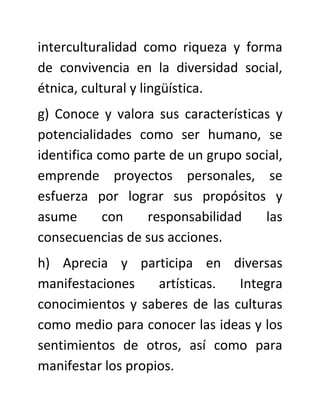 interculturalidad como riqueza y forma
de convivencia en la diversidad social,
étnica, cultural y lingüística.
g) Conoce y valora sus características y
potencialidades como ser humano, se
identifica como parte de un grupo social,
emprende proyectos personales, se
esfuerza por lograr sus propósitos y
asume       con   responsabilidad    las
consecuencias de sus acciones.
h) Aprecia y participa en diversas
manifestaciones     artísticas. Integra
conocimientos y saberes de las culturas
como medio para conocer las ideas y los
sentimientos de otros, así como para
manifestar los propios.
 