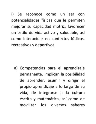 i) Se reconoce como un ser con
potencialidades físicas que le permiten
mejorar su capacidad motriz, favorecer
un estilo de vida activo y saludable, así
como interactuar en contextos lúdicos,
recreativos y deportivos.




 a) Competencias para el aprendizaje
    permanente. Implican la posibilidad
    de aprender, asumir y dirigir el
    propio aprendizaje a lo largo de su
    vida, de integrarse a la cultura
    escrita y matemática, así como de
    movilizar los diversos saberes
 