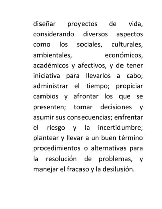 diseñar     proyectos     de     vida,
considerando diversos aspectos
como los sociales, culturales,
ambientales,             económicos,
académicos y afectivos, y de tener
iniciativa para llevarlos a cabo;
administrar el tiempo; propiciar
cambios y afrontar los que se
presenten; tomar decisiones y
asumir sus consecuencias; enfrentar
el riesgo y la incertidumbre;
plantear y llevar a un buen término
procedimientos o alternativas para
la resolución de problemas, y
manejar el fracaso y la desilusión.
 