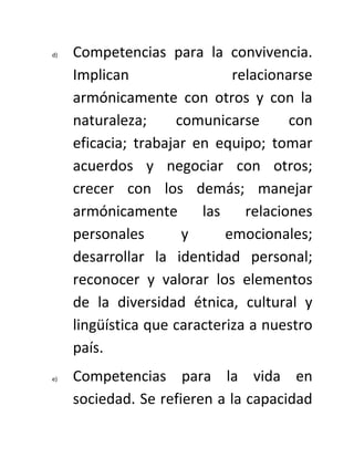 d)   Competencias para la convivencia.
     Implican                 relacionarse
     armónicamente con otros y con la
     naturaleza;     comunicarse       con
     eficacia; trabajar en equipo; tomar
     acuerdos y negociar con otros;
     crecer con los demás; manejar
     armónicamente       las    relaciones
     personales       y      emocionales;
     desarrollar la identidad personal;
     reconocer y valorar los elementos
     de la diversidad étnica, cultural y
     lingüística que caracteriza a nuestro
     país.
e)   Competencias para la vida en
     sociedad. Se refieren a la capacidad
 
