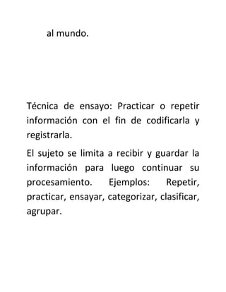 al mundo.




Técnica de ensayo: Practicar o repetir
información con el fin de codificarla y
registrarla.
El sujeto se limita a recibir y guardar la
información para luego continuar su
procesamiento.      Ejemplos:      Repetir,
practicar, ensayar, categorizar, clasificar,
agrupar.
 