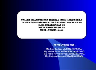 TALLER DE ASISTENCIA TÉCNICA EN EL MARCO DE LA
IMPLEMENTACIÓN DEL CURRÍCULO NACIONAL A LAS
II.EE. FOCALIZADAS DE
NIVEL PRIMARIA DE LA
UGEL –TARMA - 2017
PRESENTADO POR:
Mg. Luis Enrique VILCHEZ HERRERA.
Mg. Yemer Victor MOSQUERA LAUREANO.
Mg. Pedro Reynaldo VELÁSQUEZ LAVADO.
Mg. Rodrigo Germán ESTARES CAÑARI.
 