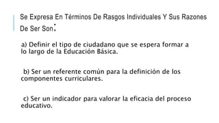 Se Expresa En Términos De Rasgos Individuales Y Sus Razones
De Ser Son:
a) Definir el tipo de ciudadano que se espera formar a
lo largo de la Educación Básica.
b) Ser un referente común para la definición de los
componentes curriculares.
c) Ser un indicador para valorar la eficacia del proceso
educativo.
 