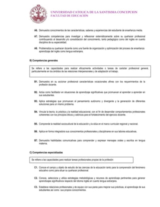 UNIVERSIDAD CATOLICA DE LA SANTISIMA CONCEPCION
                     FACULTAD DE EDUCACIÓN




    A6. Demuestra conocimientos de las características, saberes y experiencias del estudiante de enseñanza media.

    A7. Demuestra competencias para investigar y reflexionar sistemáticamente sobre su quehacer profesional
        contribuyendo al desarrollo y/o consolidación del conocimiento, tanto pedagógico como del inglés en cuanto
        disciplina de su especialidad.

    A8. Problematiza su quehacer docente como una fuente de organización y optimización del proceso de enseñanza
        aprendizaje del inglés como lengua extranjera.


B) Competencias generales


 Se refiere a las capacidades para realizar eficazmente actividades o tareas de carácter profesional general,
 particularmente en los ámbitos de las relaciones interpersonales y de adaptación al trabajo.


    B1. Demuestra en su accionar profesional características vocacionales afines con los requerimientos de la
        profesión docente.

    B2. Actúa como facilitador en situaciones de aprendizaje significativas que promuevan el aprender a aprender en
        sus estudiantes.

    B3. Aplica estrategias que promuevan el pensamiento autónomo y divergente y la generación de diferentes
        soluciones para un mismo problema.

    B4. Vincula la teoría, la práctica y la realidad educacional, con el fin de desarrollar comportamientos profesionales
        coherentes con los principios éticos y valóricos para el fortalecimiento del ejercicio docente.


    B5. Comprende la realidad sociocultural de la educación y la sitúa en el marco curricular regional y nacional.

    B6. Aplica en forma integradora sus conocimientos profesionales y disciplinares en sus labores educativas.


    B7. Demuestra habilidades comunicativas para comprender y expresar mensajes orales y escritos en lengua
        materna.


C) Competencias especializadas

 Se refiere a las capacidades para realizar tareas profesionales propias de la profesión

    C1. Conoce el campo y objeto de estudio de las ciencias de la educación tanto para la comprensión del fenómeno
        educativo como para situar su quehacer profesional.

    C2. Conoce, selecciona y utiliza estrategias metodológicas y recursos de aprendizaje pertinentes para generar
        aprendizajes significativos respecto del idioma inglés en cuanto lengua extranjera.

    C3. Establece relaciones profesionales y de equipo con sus pares para mejorar sus prácticas, el aprendizaje de sus
        estudiantes así como sus propios conocimientos.
 