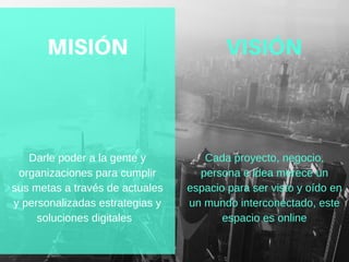 Darle poder a la gente y
organizaciones para cumplir
sus metas a través de actuales
y personalizadas estrategias y
soluciones digitales  
Cada proyecto, negocio,
persona e idea merece un
espacio para ser visto y oído en
un mundo interconectado, este
espacio es online
MISIÓN VISIÓN
 