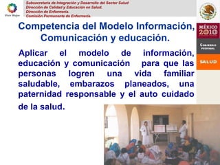 Subsecretaria de Integración y Desarrollo del Sector Salud
Dirección de Calidad y Educación en Salud.
Dirección de Enfermería.
Comisión Permanente de Enfermería.
11
Competencia del Modelo Información,
Comunicación y educación.
Aplicar el modelo de información,
educación y comunicación para que las
personas logren una vida familiar
saludable, embarazos planeados, una
paternidad responsable y el auto cuidado
de la salud.
 