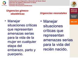 Subsecretaria de Integración y Desarrollo del Sector Salud
Dirección de Calidad y Educación en Salud.
Dirección de Enfermería.
Comisión Permanente de Enfermería.
Urgencias gineco-
obstétricas
• Manejar
situaciones críticas
que representan
amenazas serias
para la vida de la
mujer en cualquier
etapa del
embarazo, parto y
puerperio.
Urgencias neonatales
• Manejar
situaciones
críticas que
representan
amenazas serias
para la vida del
recién nacido.
 