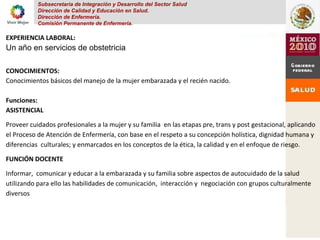 Subsecretaria de Integración y Desarrollo del Sector Salud
Dirección de Calidad y Educación en Salud.
Dirección de Enfermería.
Comisión Permanente de Enfermería.
EXPERIENCIA LABORAL:
Un año en servicios de obstetricia
CONOCIMIENTOS:
Conocimientos básicos del manejo de la mujer embarazada y el recién nacido.
Funciones:
ASISTENCIAL
Proveer cuidados profesionales a la mujer y su familia en las etapas pre, trans y post gestacional, aplicando
el Proceso de Atención de Enfermería, con base en el respeto a su concepción holística, dignidad humana y
diferencias culturales; y enmarcados en los conceptos de la ética, la calidad y en el enfoque de riesgo.
FUNCIÓN DOCENTE
Informar, comunicar y educar a la embarazada y su familia sobre aspectos de autocuidado de la salud
utilizando para ello las habilidades de comunicación, interacción y negociación con grupos culturalmente
diversos
 