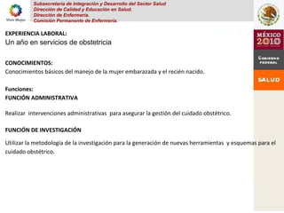 Subsecretaria de Integración y Desarrollo del Sector Salud
Dirección de Calidad y Educación en Salud.
Dirección de Enfermería.
Comisión Permanente de Enfermería.
EXPERIENCIA LABORAL:
Un año en servicios de obstetricia
CONOCIMIENTOS:
Conocimientos básicos del manejo de la mujer embarazada y el recién nacido.
Funciones:
FUNCIÓN ADMINISTRATIVA
Realizar intervenciones administrativas para asegurar la gestión del cuidado obstétrico.
FUNCIÓN DE INVESTIGACIÓN
Utilizar la metodología de la investigación para la generación de nuevas herramientas y esquemas para el
cuidado obstétrico.
 