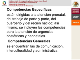 Subsecretaria de Integración y Desarrollo del Sector Salud
Dirección de Calidad y Educación en Salud.
Dirección de Enfermería.
Comisión Permanente de Enfermería.
Competencias Especificas
están dirigidas a la atención prenatal,
del trabajo de parto y parto, del
puerperio y del recién nacido; así
mismo, se incluyen las competencias
para la atención de urgencias
obstétricas y neonatales.
Competencias Generales
se encuentran las de comunicación,
interculturalidad y administrativa.
 