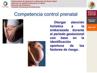 Subsecretaria de Integración y Desarrollo del Sector Salud
Dirección de Calidad y Educación en Salud.
Dirección de Enfermería.
Comisión Permanente de Enfermería.
Competencia control prenatal
Otorgar atención
holística a la
embarazada durante
el periodo gestacional
con base en la
identificación
oportuna de los
factores de riesgo.
 