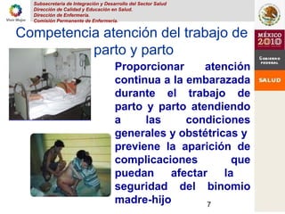 Subsecretaria de Integración y Desarrollo del Sector Salud
Dirección de Calidad y Educación en Salud.
Dirección de Enfermería.
Comisión Permanente de Enfermería.
7
Competencia atención del trabajo de
parto y parto
Proporcionar atención
continua a la embarazada
durante el trabajo de
parto y parto atendiendo
a las condiciones
generales y obstétricas y
previene la aparición de
complicaciones que
puedan afectar la
seguridad del binomio
madre-hijo
 