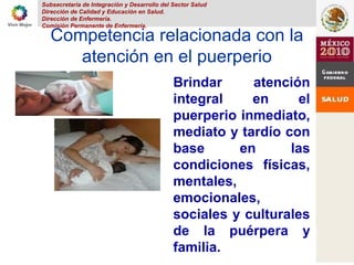 Subsecretaria de Integración y Desarrollo del Sector Salud
Dirección de Calidad y Educación en Salud.
Dirección de Enfermería.
Comisión Permanente de Enfermería.
Competencia relacionada con la
atención en el puerperio
Brindar atención
integral en el
puerperio inmediato,
mediato y tardío con
base en las
condiciones físicas,
mentales,
emocionales,
sociales y culturales
de la puérpera y
familia.
 