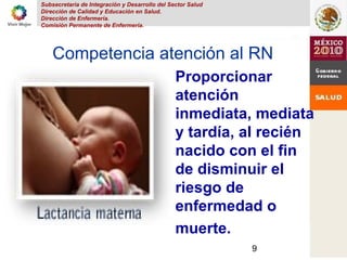 Subsecretaria de Integración y Desarrollo del Sector Salud
Dirección de Calidad y Educación en Salud.
Dirección de Enfermería.
Comisión Permanente de Enfermería.
9
Competencia atención al RN
Proporcionar
atención
inmediata, mediata
y tardía, al recién
nacido con el fin
de disminuir el
riesgo de
enfermedad o
muerte.
 