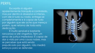 PERFIL
Escorpião é alguém
aparentemente tranquilo e controlado,
mas por dentro é obsessivo e intenso,
com ele é tudo ou nada, entrega-se
completamente e é capaz de tudo
por alguém que ele ache que mereça
porém, quer retorno de toda esta
dedicação.
É muito sensível e bastante
rancoroso e até vingativo. Tem um
senso de justiça impiedoso: É capaz de
dar a vida por uma causa nobre, mas
se perceber que está sendo
prejudicado por alguém, não medirá
esforços para se defender.
 