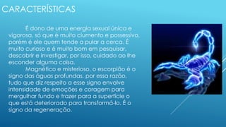 CARACTERÍSTICAS
É dono de uma energia sexual única e
vigorosa, só que é muito ciumento e possessivo,
porém é ele quem tende a pular a cerca. É
muito curioso e é muito bom em pesquisar,
descobrir e investigar, por isso, cuidado ao lhe
esconder alguma coisa.
Magnético e misterioso, o escorpião é o
signo das águas profundas, por essa razão,
tudo que diz respeito a esse signo envolve
intensidade de emoções e coragem para
mergulhar fundo e trazer para a superfície o
que está deteriorado para transformá-lo. É o
signo da regeneração.
 
