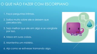 O QUE NÃO FAZER COM ESCORPIANO
1. Faça perguntas íntimas.
2. Saiba muito sobre ele e deixem que
perceba isto.
3. Seja melhor que ele em algo e se vanglorie
por isso.
4. Mexa em suas coisas.
5. Mantenha um mistério.
6. Aja como se estivesse tramando algo.
 