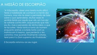 A MISSÃO DE ESCORPIÃO
"A ti Escorpião, darei uma tarefa muito difícil.
Terás a habilidade de conhecer a mente dos
homens, mas não te darei a permissão de falar
sobre o que aprenderes. Muitas vezes te
sentirás ferido por aquilo que vês, em tua dor
te voltarás contra Mim, esquecendo que não
sou Eu, mas a perversão de Minha Ideia, o que
te faz sofrer. Verás tanto e tanto do homem
enquanto animal, e lutarás tanto com os
instintos em ti mesmo, que perderás o teu
caminho; mas quando finalmente voltares,
terei para ti o Dom supremo da Finalidade."
E Escorpião retornou ao seu lugar.
 