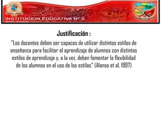 Justificación :
“Los docentes deben ser capaces de utilizar distintos estilos de
enseñanza para facilitar el aprendizaje de alumnos con distintos
estilos de aprendizaje y, a la vez, deben fomentar la flexibilidad
de los alumnos en el uso de los estilos” (Alonso et al, 1997)

 