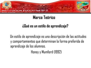 Marco Teórico
¿Qué es un estilo de aprendizaje?
Un estilo de aprendizaje es una descripción de las actitudes
y comportamientos que determinan la forma preferida de
aprendizaje de los alumnos.
Honey y Mumford (1992)

 