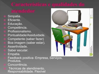  Simpatia.
 Eficiente.
 Educação.
 Competência.
 Profissionalismo.
 Pontualidade/Assiduidade.
 Competente (saber fazer)
 Boa imagem (saber estar).
 Assertividade.
 Saber escutar.
 Empatia.
 Feedback positiva- Empresa, Serviços,
Produtos.
 Concorrência.
 Técnicas de atendimento.
Responsabilidade. Flexível
 