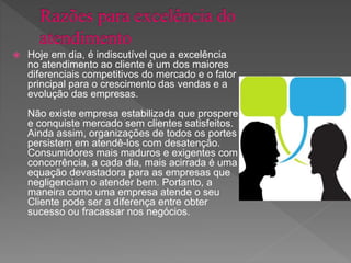  Hoje em dia, é indiscutível que a excelência
no atendimento ao cliente é um dos maiores
diferenciais competitivos do mercado e o fator
principal para o crescimento das vendas e a
evolução das empresas.
Não existe empresa estabilizada que prospere
e conquiste mercado sem clientes satisfeitos.
Ainda assim, organizações de todos os portes
persistem em atendê-los com desatenção.
Consumidores mais maduros e exigentes com
concorrência, a cada dia, mais acirrada é uma
equação devastadora para as empresas que
negligenciam o atender bem. Portanto, a
maneira como uma empresa atende o seu
Cliente pode ser a diferença entre obter
sucesso ou fracassar nos negócios.
 