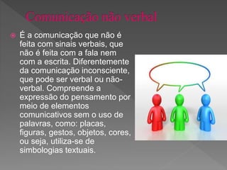  É a comunicação que não é
feita com sinais verbais, que
não é feita com a fala nem
com a escrita. Diferentemente
da comunicação inconsciente,
que pode ser verbal ou não-
verbal. Compreende a
expressão do pensamento por
meio de elementos
comunicativos sem o uso de
palavras, como: placas,
figuras, gestos, objetos, cores,
ou seja, utiliza-se de
simbologias textuais.
 