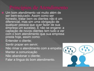  Um bom atendimento vai muito além de
ser bem-educado. Assim como ser
honesto, tratar bem os clientes não é um
diferencial, mas sim uma obrigação de
qualquer pessoa que quer fazer de sua
empresa um sucesso. E não se engane: a
captação de novos clientes tem tudo a ver
com o bom atendimento que sua empresa
presta hoje, assim como:
- Entender o cliente;
- Sentir prazer em servir;
- Não rimar o atendimento com a empatia;
- Manter a comunicação
- Não abandonar o cliente;
- Falar a língua do bom atendimento.
 