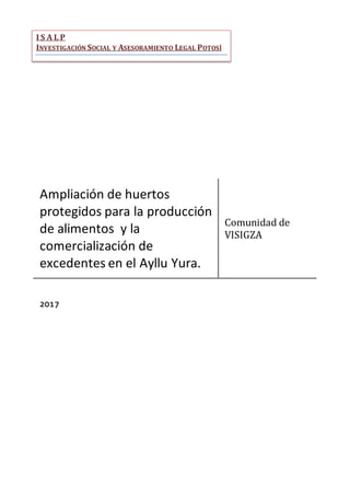 Ampliación de huertos
protegidos para la producción
de alimentos y la
comercialización de
excedentes en el Ayllu Yura.
Comunidad de
VISIGZA
2017
I S A L P
INVESTIGACIÓN SOCIAL Y ASESORAMIENTO LEGAL POTOSÍ
 