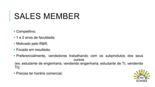 SALES MEMBER
 Competitivo;
 1 a 2 anos de faculdade;
 Motivado pelo R&R;
 Focado em resultado;
 Preferencialmente, vendedores trabalhando com os subprodutos dos seus
cursos
(ex: estudante de engenharia, vendendo engenharia; estudante de TI, vendendo
TI);
 Precisa ter horário comercial;

 
