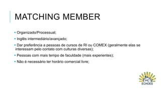 MATCHING MEMBER
 Organizado/Processual;
 Inglês intermediário/avançado;
 Dar preferência a pessoas de cursos de RI ou COMEX (geralmente elas se
interessam pelo contato com culturas diversas);
 Pessoas com mais tempo de faculdade (mais experientes);
 Não é necessário ter horário comercial livre;

 