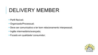 DELIVERY MEMBER
 Perfil flexível;
 Organizado/Processual;
 Deve ser comunicativo e ter bom relacionamento interpessoal;
 Inglês intermediário/avançado;
 Focado em qualidade/ consumidor;

 