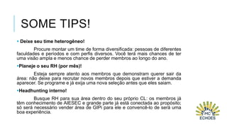 SOME TIPS!
 Deixe seu time heterogêneo!
Procure montar um time de forma diversificada: pessoas de diferentes
faculdades e períodos e com perfis diversos. Você terá mais chances de ter
uma visão ampla e menos chance de perder membros ao longo do ano.
Planeje o seu RH (por mês)!

Esteja sempre atento aos membros que demonstram querer sair da
área: não deixe para recrutar novos membros depois que estiver a demanda
aparecer. Se programe e já exija uma nova seleção antes que eles saiam.
Headhunting interno!
Busque RH para sua área dentro do seu próprio CL: os membros já
têm conhecimento de AIESEC e grande parte já está conectada ao propósito;
só será necessário vender área de GIPi para ele e convencê-lo de será uma
boa experiência.

 