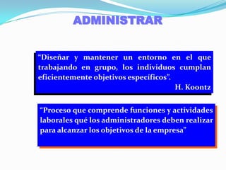 ADMINISTRAR“Diseñar y mantener un entorno en el que trabajando en grupo, los individuos cumplan eficientemente objetivos específicos”.H. Koontz“Proceso que comprende funciones y actividades laborales qué los administradores deben realizar para alcanzar los objetivos de la empresa”