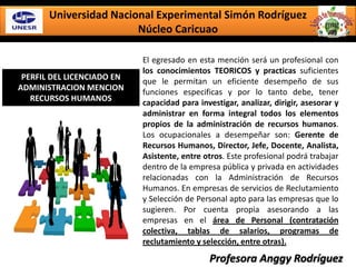 Universidad Nacional Experimental Simón Rodríguez
Núcleo Caricuao
PERFIL DEL LICENCIADO EN
ADMINISTRACION MENCION
RECURSOS HUMANOS
El egresado en esta mención será un profesional con
los conocimientos TEORICOS y practicas suficientes
que le permitan un eficiente desempeño de sus
funciones especificas y por lo tanto debe, tener
capacidad para investigar, analizar, dirigir, asesorar y
administrar en forma integral todos los elementos
propios de la administración de recursos humanos.
Los ocupacionales a desempeñar son: Gerente de
Recursos Humanos, Director, Jefe, Docente, Analista,
Asistente, entre otros. Este profesional podrá trabajar
dentro de la empresa pública y privada en actividades
relacionadas con la Administración de Recursos
Humanos. En empresas de servicios de Reclutamiento
y Selección de Personal apto para las empresas que lo
sugieren. Por cuenta propia asesorando a las
empresas en el área de Personal (contratación
colectiva, tablas de salarios, programas de
reclutamiento y selección, entre otras).
Profesora Anggy Rodríguez
 