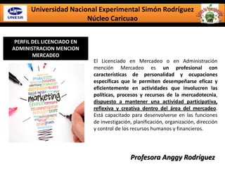 Universidad Nacional Experimental Simón Rodríguez
Núcleo Caricuao
PERFIL DEL LICENCIADO EN
ADMINISTRACION MENCION
MERCADEO
El Licenciado en Mercadeo o en Administración
mención Mercadeo es un profesional con
características de personalidad y ocupaciones
específicas que le permiten desempeñarse eficaz y
eficientemente en actividades que involucren las
políticas, procesos y recursos de la mercadotecnia,
dispuesto a mantener una actividad participativa,
reflexiva y creativa dentro del área del mercadeo.
Está capacitado para desenvolverse en las funciones
de investigación, planificación, organización, dirección
y control de los recursos humanos y financieros.
Profesora Anggy Rodríguez
 
