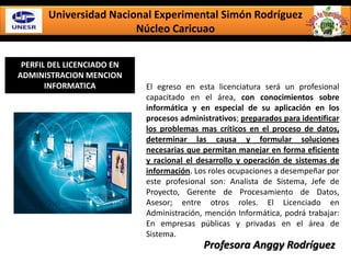 Universidad Nacional Experimental Simón Rodríguez
Núcleo Caricuao
PERFIL DEL LICENCIADO EN
ADMINISTRACION MENCION
INFORMATICA El egreso en esta licenciatura será un profesional
capacitado en el área, con conocimientos sobre
informática y en especial de su aplicación en los
procesos administrativos; preparados para identificar
los problemas mas críticos en el proceso de datos,
determinar las causa y formular soluciones
necesarias que permitan manejar en forma eficiente
y racional el desarrollo y operación de sistemas de
información. Los roles ocupaciones a desempeñar por
este profesional son: Analista de Sistema, Jefe de
Proyecto, Gerente de Procesamiento de Datos,
Asesor; entre otros roles. El Licenciado en
Administración, mención Informática, podrá trabajar:
En empresas públicas y privadas en el área de
Sistema.
Profesora Anggy Rodríguez
 