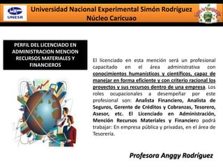 Universidad Nacional Experimental Simón Rodríguez
Núcleo Caricuao
PERFIL DEL LICENCIADO EN
ADMINISTRACION MENCION
RECURSOS MATERIALES Y
FINANCIEROS
El licenciado en esta mención será un profesional
capacitado en el área administrativa con
conocimientos humanísticos y científicos, capaz de
manejar en forma eficiente y con criterio racional los
proyectos y sus recursos dentro de una empresa. Los
roles ocupacionales a desempeñar por este
profesional son: Analista Financiero, Analista de
Seguros, Gerente de Créditos y Cobranzas, Tesorero,
Asesor, etc. El Licenciado en Administración,
Mención Recursos Materiales y Financiero podrá
trabajar: En empresa pública y privadas, en el área de
Tesorería.
Profesora Anggy Rodríguez
 