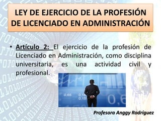 LEY DE EJERCICIO DE LA PROFESIÓN
DE LICENCIADO EN ADMINISTRACIÓN
• Artículo 2: El ejercicio de la profesión de
Licenciado en Administración, como disciplina
universitaria, es una actividad civil y
profesional.
Profesora Anggy Rodríguez
 