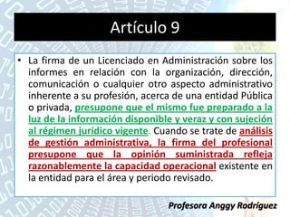 Artículo 9
• La firma de un Licenciado en Administración sobre los
informes en relación con la organización, dirección,
comunicación o cualquier otro aspecto administrativo
inherente a su profesión, acerca de una entidad Pública
o privada, presupone que el mismo fue preparado a la
luz de la información disponible y veraz y con sujeción
al régimen jurídico vigente. Cuando se trate de análisis
de gestión administrativa, la firma del profesional
presupone que la opinión suministrada refleja
razonablemente la capacidad operacional existente en
la entidad para el área y periodo revisado.
Profesora Anggy Rodríguez
 