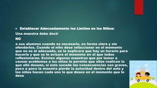  Establecer Adecuadamente los Límites en los Niños: 
Una maestra debe decir 
NO 
a sus alumnos cuando es necesario, en forma clara y sin 
ofenderlos. Cuando el niño dese refaccionar en el momento 
que no es el adecuado, se le explicara que hay un horario para 
hacerlo y que se le avisara el momento en el que todos 
reflexionaran. Existen algunas maestras que por temor a 
causar problemas a los niños le permite que ellos realicen lo 
que ello deseen, si esto sucede las consecuencias son graves, 
poco a poco la maestra pierde la autoridad dentro del aula y 
los niños hacen cada uno lo que desea en el momento que lo 
dese 
 