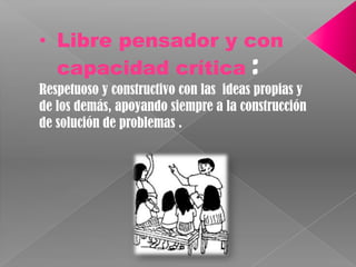 Libre pensador y con capacidad crítica : Respetuoso y constructivo con las  ideas propias y de los demás, apoyando siempre a la construcción de solución de problemas .
