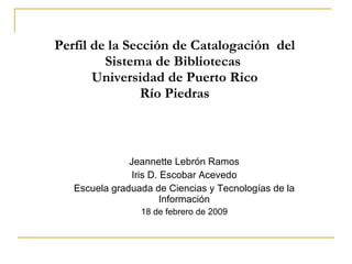 Perfil de la Secci ón de Catalogación  del Sistema de Bibliotecas  Universidad de Puerto Rico Río Piedras Jeannette Lebrón Ramos Iris D. Escobar Acevedo Escuela graduada de Ciencias y Tecnologías de la Información 18 de febrero de 2009 