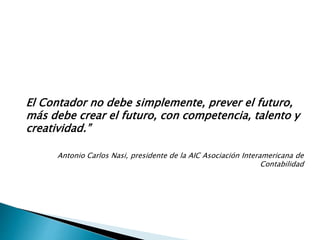 El Contador no debe simplemente, prever el futuro,
más debe crear el futuro, con competencia, talento y
creatividad.”
Antonio Carlos Nasi, presidente de la AIC Asociación Interamericana de
Contabilidad
 
