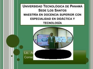UNIVERSIDAD TECNOLÓGICA DE PANAMÁ
         SEDE LOS SANTOS
MAESTRÍA EN DOCENCIA SUPERIOR CON
    ESPECIALIDAD EN DIDÁCTICA Y
           TECNOLOGÍA




Lic. Araceliz Edith Cedeño
Correo: aracelizedith@hotmail.com
 
