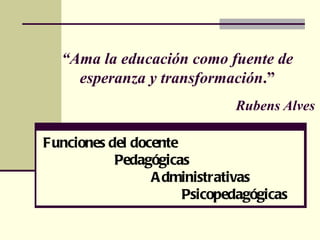 “Ama la educación como fuente de
    esperanza y transformación.”
                             Rubens Alves

Funciones del docente
           Pedagógicas
                 A dministrativas
                      Psicopedagógicas
 