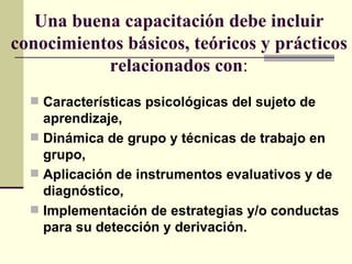 Una buena capacitación debe incluir
conocimientos básicos, teóricos y prácticos
           relacionados con:
   Características psicológicas del sujeto de
    aprendizaje,
   Dinámica de grupo y técnicas de trabajo en
    grupo,
   Aplicación de instrumentos evaluativos y de
    diagnóstico,
   Implementación de estrategias y/o conductas
    para su detección y derivación.
 