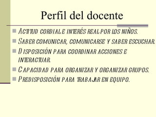 Perfil del docente
 Actitud cordial e interés real por los niños.
 Saber comunicar, comunicarse y saber escuchar.
 D isposición para coordinar acciones e
  interactuar.
 Capacidad para organizar y organizar grupos.
 Predisposición para trabaj en equipo .
                            ar
 
